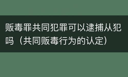 贩毒罪共同犯罪可以逮捕从犯吗（共同贩毒行为的认定）