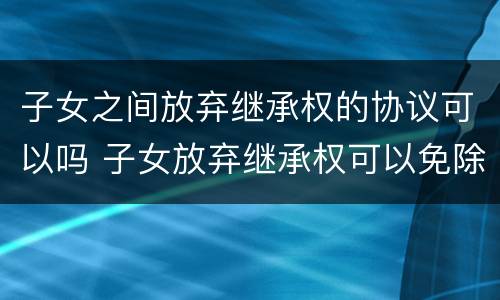 子女之间放弃继承权的协议可以吗 子女放弃继承权可以免除赡养父母的义务吗