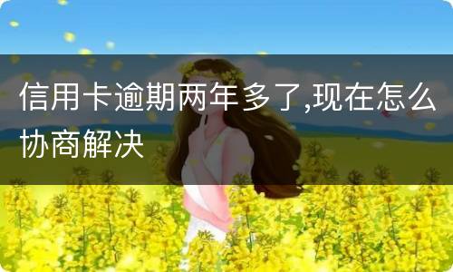 信用卡逾期两年多了,现在怎么协商解决