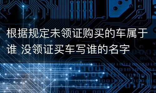 根据规定未领证购买的车属于谁 没领证买车写谁的名字
