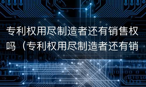 专利权用尽制造者还有销售权吗（专利权用尽制造者还有销售权吗）