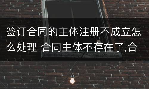 签订合同的主体注册不成立怎么处理 合同主体不存在了,合同有效吗
