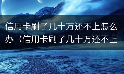 信用卡刷了几十万还不上怎么办（信用卡刷了几十万还不上怎么办呀）