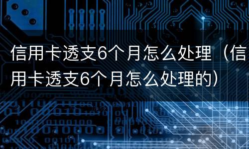 信用卡透支6个月怎么处理（信用卡透支6个月怎么处理的）