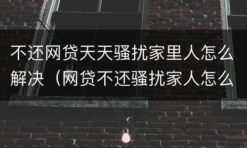 不还网贷天天骚扰家里人怎么解决（网贷不还骚扰家人怎么办）