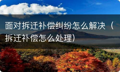 面对拆迁补偿纠纷怎么解决（拆迁补偿怎么处理）
