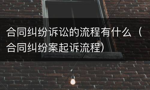 合同纠纷诉讼的流程有什么（合同纠纷案起诉流程）