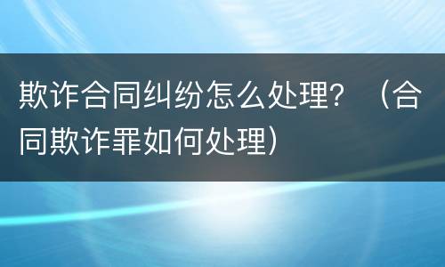 欺诈合同纠纷怎么处理？（合同欺诈罪如何处理）