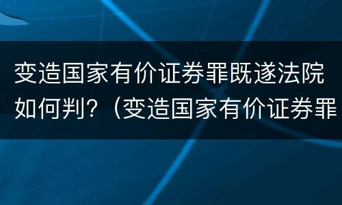 变造国家有价证券罪既遂法院如何判?（变造国家有价证券罪既遂法院如何判决）