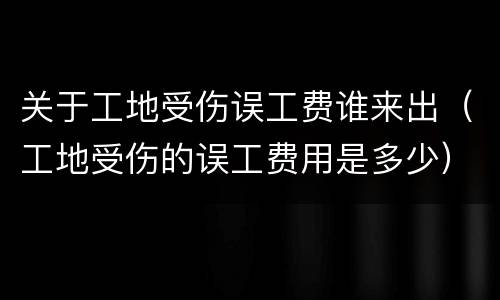 关于工地受伤误工费谁来出（工地受伤的误工费用是多少）