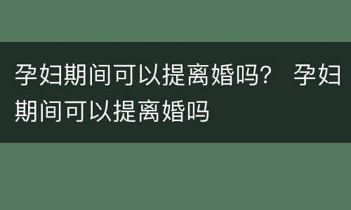 孕妇期间可以提离婚吗？ 孕妇期间可以提离婚吗