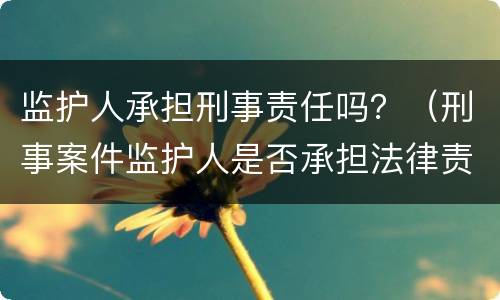 监护人承担刑事责任吗？（刑事案件监护人是否承担法律责任）