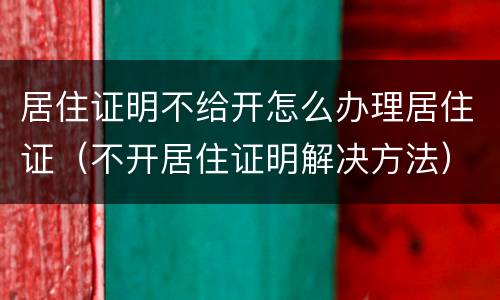 居住证明不给开怎么办理居住证（不开居住证明解决方法）