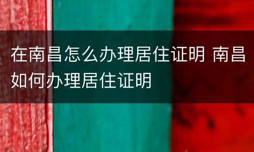 在南昌怎么办理居住证明 南昌如何办理居住证明