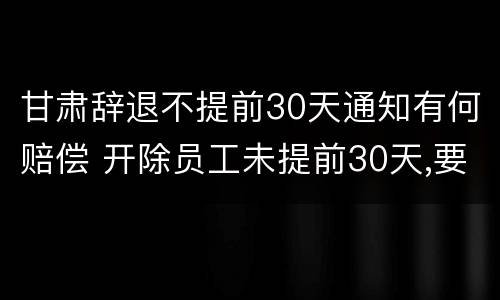 甘肃辞退不提前30天通知有何赔偿 开除员工未提前30天,要怎么补偿