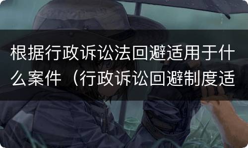 根据行政诉讼法回避适用于什么案件（行政诉讼回避制度适用于）