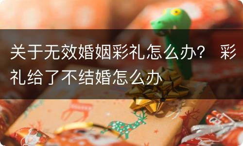 关于无效婚姻彩礼怎么办？ 彩礼给了不结婚怎么办