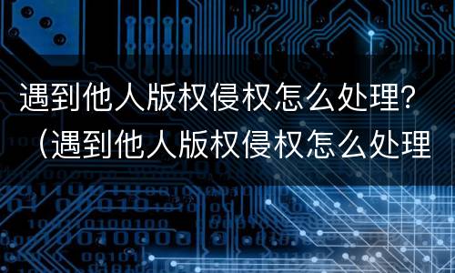 遇到他人版权侵权怎么处理？（遇到他人版权侵权怎么处理好）