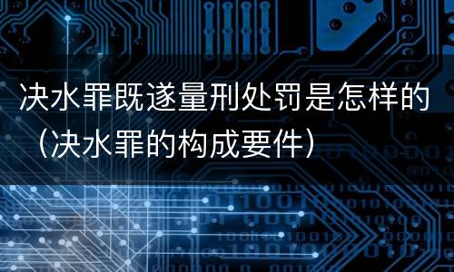 决水罪既遂量刑处罚是怎样的（决水罪的构成要件）