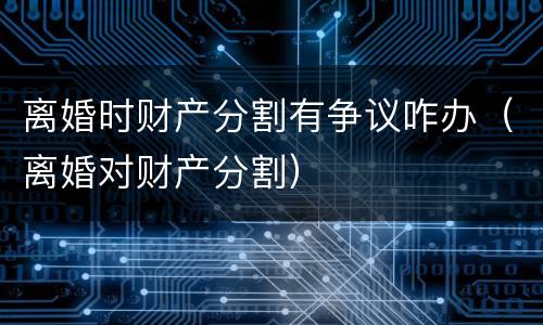 离婚时财产分割有争议咋办（离婚对财产分割）