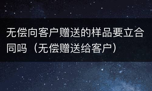 无偿向客户赠送的样品要立合同吗（无偿赠送给客户）