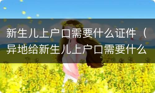 新生儿上户口需要什么证件（异地给新生儿上户口需要什么证件）