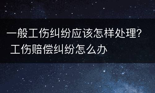 一般工伤纠纷应该怎样处理？ 工伤赔偿纠纷怎么办
