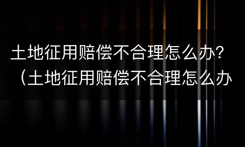 土地征用赔偿不合理怎么办？（土地征用赔偿不合理怎么办理）