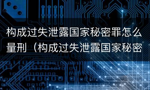 构成过失泄露国家秘密罪怎么量刑（构成过失泄露国家秘密罪怎么量刑的）