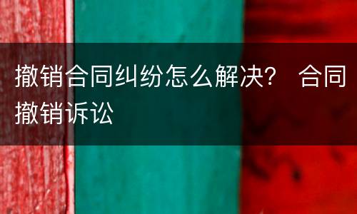 撤销合同纠纷怎么解决？ 合同撤销诉讼