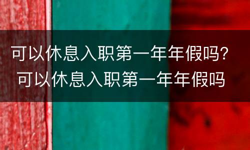可以休息入职第一年年假吗？ 可以休息入职第一年年假吗