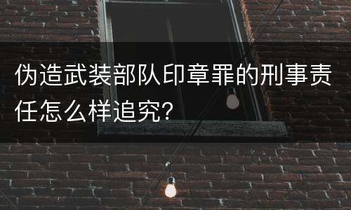 伪造武装部队印章罪的刑事责任怎么样追究？