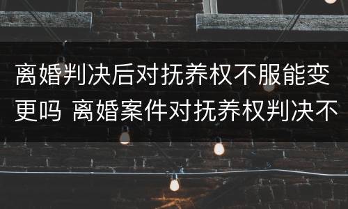 离婚判决后对抚养权不服能变更吗 离婚案件对抚养权判决不服
