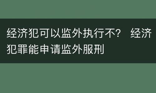 经济犯可以监外执行不？ 经济犯罪能申请监外服刑