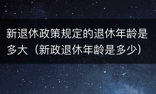 新退休政策规定的退休年龄是多大（新政退休年龄是多少）