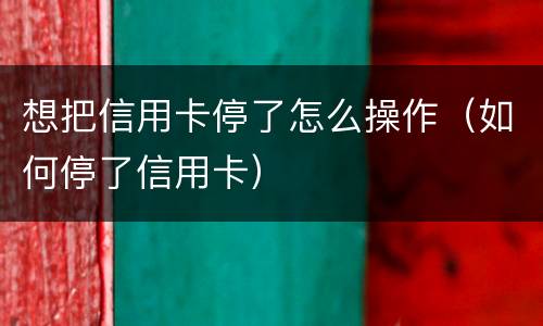 想把信用卡停了怎么操作（如何停了信用卡）