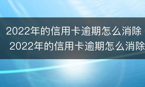 2022年的信用卡逾期怎么消除 2022年的信用卡逾期怎么消除记录