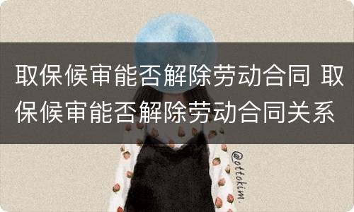 取保候审能否解除劳动合同 取保候审能否解除劳动合同关系