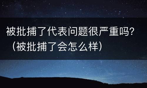 被批捕了代表问题很严重吗？（被批捕了会怎么样）