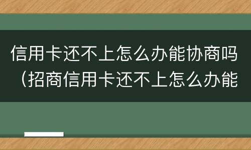 信用卡还不上怎么办能协商吗（招商信用卡还不上怎么办能协商吗）