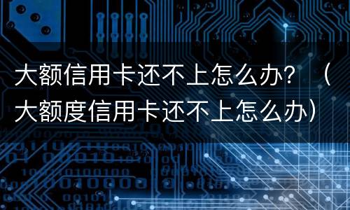 大额信用卡还不上怎么办？（大额度信用卡还不上怎么办）