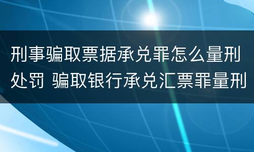 刑事骗取票据承兑罪怎么量刑处罚 骗取银行承兑汇票罪量刑标准
