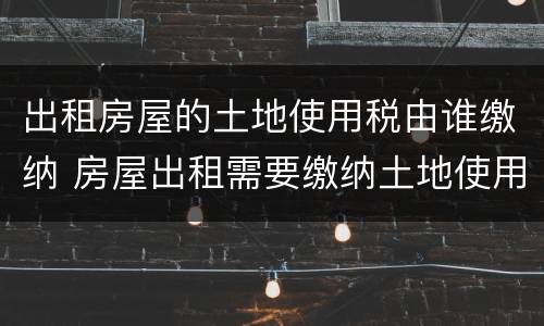 出租房屋的土地使用税由谁缴纳 房屋出租需要缴纳土地使用税吗