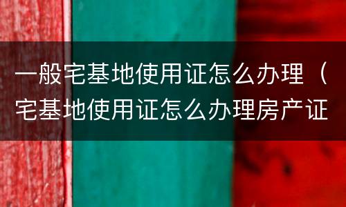 一般宅基地使用证怎么办理（宅基地使用证怎么办理房产证）