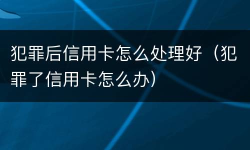 犯罪后信用卡怎么处理好（犯罪了信用卡怎么办）
