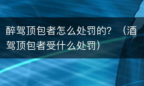醉驾顶包者怎么处罚的？（酒驾顶包者受什么处罚）