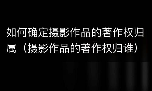 如何确定摄影作品的著作权归属（摄影作品的著作权归谁）