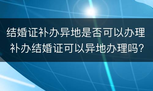 结婚证补办异地是否可以办理 补办结婚证可以异地办理吗?