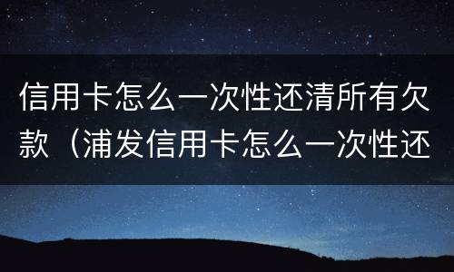信用卡怎么一次性还清所有欠款（浦发信用卡怎么一次性还清所有欠款）