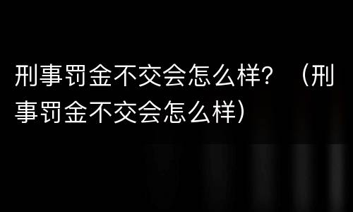 刑事罚金不交会怎么样？（刑事罚金不交会怎么样）
